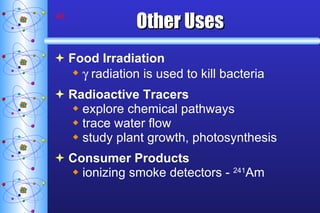 Other Uses Food Irradiation   radiation is used to kill bacteria Radioactive Tracers explore chemical pathways trace water flow study plant growth, photosynthesis Consumer Products ionizing smoke detectors -  241 Am 