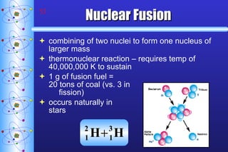 Nuclear Fusion combining of two nuclei to form one nucleus of larger mass thermonuclear reaction – requires temp of 40,000,000 K to sustain 1 g of fusion fuel =  20 tons of coal (vs. 3 in fission) occurs naturally in  stars 