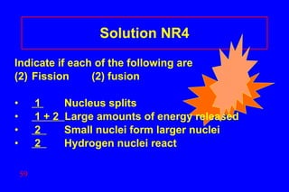 Solution NR4 Indicate if each of the following are Fission (2) fusion 1  Nucleus splits  1 + 2  Large amounts of energy released 2  Small nuclei form larger nuclei 2  Hydrogen nuclei react 