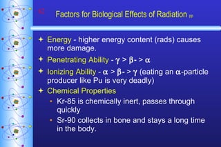 Factors for Biological Effects of Radiation  pp Energy  - higher energy content (rads) causes more damage. Penetrating Ability  -     >    -  >      Ionizing Ability  -    >   -  >     (eating an   -particle producer like Pu is very deadly) Chemical Properties   Kr-85 is chemically inert, passes through quickly Sr-90 collects in bone and stays a long time in the body. 