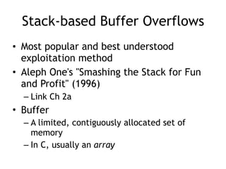 Stack-based Buffer Overflows
• Most popular and best understood
exploitation method
• Aleph One's "Smashing the Stack for Fun
and Profit" (1996)
– Link Ch 2a
• Buffer
– A limited, contiguously allocated set of
memory
– In C, usually an array
 