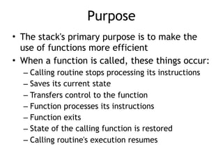 Purpose
• The stack's primary purpose is to make the
use of functions more efficient
• When a function is called, these things occur:
– Calling routine stops processing its instructions
– Saves its current state
– Transfers control to the function
– Function processes its instructions
– Function exits
– State of the calling function is restored
– Calling routine's execution resumes
 