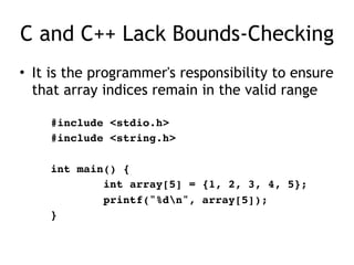 C and C++ Lack Bounds-Checking
• It is the programmer's responsibility to ensure
that array indices remain in the valid range
#include <stdio.h>
#include <string.h>
int main() {
int array[5] = {1, 2, 3, 4, 5};
printf("%dn", array[5]);
}
 