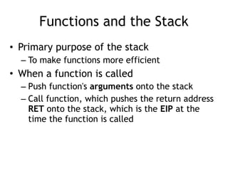 Functions and the Stack
• Primary purpose of the stack
– To make functions more efficient
• When a function is called
– Push function's arguments onto the stack
– Call function, which pushes the return address
RET onto the stack, which is the EIP at the
time the function is called
 