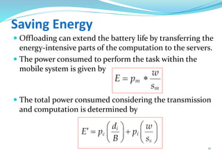 Saving Energy
 Offloading can extend the battery life by transferring the
energy-intensive parts of the computation to the servers.
 The power consumed to perform the task within the
mobile system is given by
 The total power consumed considering the transmission
and computation is determined by
10
 