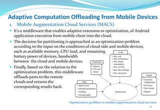 Adaptive Computation Offloading from Mobile Devices
1. Mobile Augmentation Cloud Services (MACS)
 It’s a middleware that enables adaptive extension or optimization, of Android
application execution from mobile client into the cloud.
 The decision for partitioning is approached as an optimization problem
according to the input on the conditions of cloud side and mobile devices,
such as available memory, CPU load, and remaining
battery power of devices, bandwidth
between the cloud and mobile devices.
 Finally, based on the solution to the
optimization problem, this middleware
offloads parts to the remote
clouds and returns the
corresponding results back.
Optimization problem in mobile augmentation cloud services.
20
 