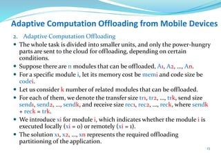 Adaptive Computation Offloading from Mobile Devices
2. Adaptive Computation Offloading
 The whole task is divided into smaller units, and only the power-hungry
parts are sent to the cloud for offloading, depending on certain
conditions.
 Suppose there are n modules that can be offloaded, A1, A2, …, An.
 For a specific module i, let its memory cost be memi and code size be
codei.
 Let us consider k number of related modules that can be offloaded.
 For each of them, we denote the transfer size tr1, tr2, …, trk, send size
send1, send2, …, sendk, and receive size rec1, rec2, …, reck, where sendk
+ reck = trk.
 We introduce xi for module i, which indicates whether the module i is
executed locally (xi = 0) or remotely (xi = 1).
 The solution x1, x2, …, xn represents the required offloading
partitioning of the application.
23
 