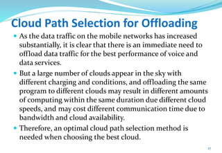 Cloud Path Selection for Offloading
 As the data traffic on the mobile networks has increased
substantially, it is clear that there is an immediate need to
offload data traffic for the best performance of voice and
data services.
 But a large number of clouds appear in the sky with
different charging and conditions, and offloading the same
program to different clouds may result in different amounts
of computing within the same duration due different cloud
speeds, and may cost different communication time due to
bandwidth and cloud availability.
 Therefore, an optimal cloud path selection method is
needed when choosing the best cloud.
27
 