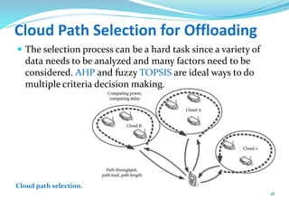 Cloud Path Selection for Offloading
 The selection process can be a hard task since a variety of
data needs to be analyzed and many factors need to be
considered. AHP and fuzzy TOPSIS are ideal ways to do
multiple criteria decision making.
28
Cloud path selection.
 