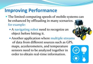 Improving Performance
 The limited computing speeds of mobile systems can
be enhanced by offloading in many scenarios.
for example:
 A navigating robot need to recognize an
object before hitting it.
 Another application where multiple streams
of data from different sources such as GPS,
maps, accelerometers, and temperature
sensors need to be analyzed together in
order to obtain real-time information.
5
 