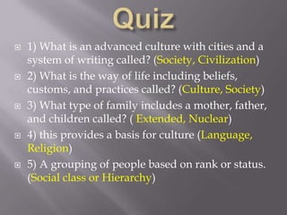 Quiz1) What is an advanced culture with cities and a system of writing called? (Society, Civilization)2) What is the way of life including beliefs, customs, and practices called? (Culture, Society) 3) What type of family includes a mother, father, and children called? ( Extended, Nuclear)4) this provides a basis for culture (Language, Religion)5) A grouping of people based on rank or status.    (Social class or Hierarchy)