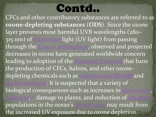 CFCs and other contributory substances are referred to as
ozone-depleting substances (ODS). Since the ozone
layer prevents most harmful UVB wavelengths (280–
315 nm) of ultraviolet light (UV light) from passing
through the Earth's atmosphere, observed and projected
decreases in ozone have generated worldwide concern
leading to adoption of the Montreal Protocol that bans
the production of CFCs, halons, and other ozone-
depleting chemicals such as carbon tetrachloride and
trichloroethane. It is suspected that a variety of
biological consequences such as increases in skin cancer,
cataracts,[3] damage to plants, and reduction of plankton
populations in the ocean's photic zone may result from
the increased UV exposure due to ozone depletion.
 