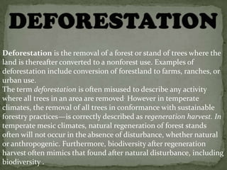 Deforestation is the removal of a forest or stand of trees where the
land is thereafter converted to a nonforest use. Examples of
deforestation include conversion of forestland to farms, ranches, or
urban use.
The term deforestation is often misused to describe any activity
where all trees in an area are removed. However in temperate
climates, the removal of all trees in conformance with sustainable
forestry practices—is correctly described as regeneration harvest. In
temperate mesic climates, natural regeneration of forest stands
often will not occur in the absence of disturbance, whether natural
or anthropogenic. Furthermore, biodiversity after regeneration
harvest often mimics that found after natural disturbance, including
biodiversity .
 