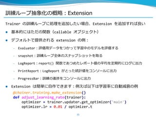 訓練ループ抽象化の概略：Extension
Trainer の訓練ループに処理を追加したい場合、Extension を追加すれば良い
 基本的にはただの関数（callable オブジェクト）
 デフォルトで提供される extension の例：
– Evaluator：評価用データをつかって学習中のモデルを評価する
– snapshot：訓練ループ全体のスナップショットを取る
– LogReport：report() 関数であつめたレポート値の平均を定期的にログに出力
– PrintReport：LogReport がとった統計値をコンソールに出力
– ProgressBar：訓練の進捗をコンソールに出力
 Extension は簡単に自作できます：例えば以下は学習率に自動減衰の例
35
@chainer.training.make_extension()
def adjust_learning_rate(trainer):
optimizer = trainer.updater.get_optimizer('main')
optimizer.lr = 0.01 / optimizer.t
 