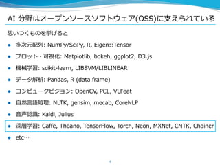 AI 分野はオープンソースソフトウェア(OSS)に支えられている
思いつくものを挙げると
 多次元配列: NumPy/SciPy, R, Eigen::Tensor
 プロット・可視化: Matplotlib, bokeh, ggplot2, D3.js
 機械学習: scikit-learn, LIBSVM/LIBLINEAR
 データ解析: Pandas, R (data frame)
 コンピュータビジョン: OpenCV, PCL, VLFeat
 自然言語処理: NLTK, gensim, mecab, CoreNLP
 音声認識: Kaldi, Julius
 深層学習: Caffe, Theano, TensorFlow, Torch, Neon, MXNet, CNTK, Chainer
 etc…
4
 