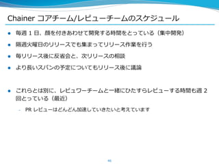 Chainer コアチーム/レビューチームのスケジュール
 毎週 1 日、顔を付きあわせて開発する時間をとっている（集中開発）
 隔週火曜日のリリースでも集まってリリース作業を行う
 毎リリース後に反省会と、次リリースの相談
 より長いスパンの予定についてもリリース後に議論
 これらとは別に、レビュワーチームと一緒にひたすらレビューする時間も週 2
回とっている（最近）
– PR レビューはどんどん加速していきたいと考えています
46
 