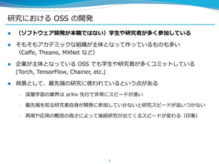 研究における OSS の開発
 （ソフトウェア開発が本職ではない）学生や研究者が多く参加している
 そもそもアカデミックな組織が主体となって作っているものも多い
（Caffe, Theano, MXNet など）
 企業が主体となっている OSS でも学生や研究者が多くコミットしている
(Torch, TensorFlow, Chainer, etc.)
 背景として、最先端の研究に使われているという点がある
– 深層学習の業界は arXiv 先行で非常にスピードが速い
– 最先端を知る研究者自身が開発に参加していかないと研究スピードが追いつかない
– 再現や応用の敷居の高さによって後続研究が出てくるスピードが変わる（印象）
5
 