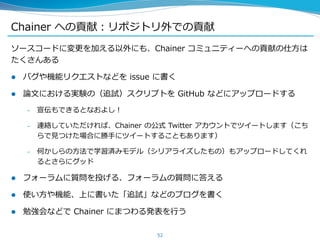 Chainer への貢献：リポジトリ外での貢献
ソースコードに変更を加える以外にも、Chainer コミュニティーへの貢献の仕方は
たくさんある
 バグや機能リクエストなどを issue に書く
 論文における実験の（追試）スクリプトを GitHub などにアップロードする
– 宣伝もできるとなおよし！
– 連絡していただければ、Chainer の公式 Twitter アカウントでツイートします（こち
らで見つけた場合に勝手にツイートすることもあります）
– 何かしらの方法で学習済みモデル（シリアライズしたもの）もアップロードしてくれ
るとさらにグッド
 フォーラムに質問を投げる、フォーラムの質問に答える
 使い方や機能、上に書いた「追試」などのブログを書く
 勉強会などで Chainer にまつわる発表を行う
52
 