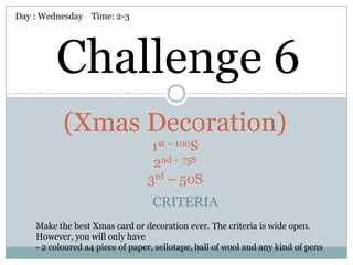 Day : Wednesday Time: 2-3




         Challenge 6
           (Xmas Decoration)
                                  1st – 100S
                                  2nd – 75S
                                 3rd – 50S
                                  CRITERIA
    Make the best Xmas card or decoration ever. The criteria is wide open.
    However, you will only have
    - 2 coloured a4 piece of paper, sellotape, ball of wool and any kind of pens
 