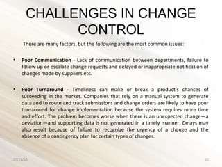 CHALLENGES IN CHANGE
CONTROL
There are many factors, but the following are the most common issues:
• Poor Communication - Lack of communication between departments, failure to
follow up or escalate change requests and delayed or inappropriate notification of
changes made by suppliers etc.
• Poor Turnaround - Timeliness can make or break a product's chances of
succeeding in the market. Companies that rely on a manual system to generate
data and to route and track submissions and change orders are likely to have poor
turnaround for change implementation because the system requires more time
and effort. The problem becomes worse when there is an unexpected change—a
deviation—and supporting data is not generated in a timely manner. Delays may
also result because of failure to recognize the urgency of a change and the
absence of a contingency plan for certain types of changes.
07/15/13 15
 