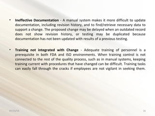 • Ineffective Documentation - A manual system makes it more difficult to update
documentation, including revision history, and to find/retrieve necessary data to
support a change. The proposed change may be delayed when an outdated record
does not show revision history, or testing may be duplicated because
documentation has not been updated with results of a previous testing.
• Training not integrated with Change - Adequate training of personnel is a
prerequisite in both FDA and ISO environments. When training control is not
connected to the rest of the quality process, such as in manual systems, keeping
training current with procedures that have changed can be difficult. Training tasks
can easily fall through the cracks if employees are not vigilant in seeking them.
07/15/13 16
 