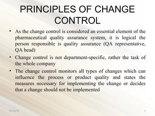 PRINCIPLES OF CHANGE
CONTROL
• As the change control is considered an essential element of the
pharmaceutical quality assurance system, it is logical the
person responsible is quality assurance (QA representative,
QA head)
• Change control is not department-specific, rather the task of
the whole company
• The change control monitors all types of changes which can
influence the process or product quality and states the
measures necessary for implementing the change or decides
that a change should not be implemented
07/15/13 5
 