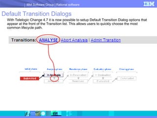 Default Transition Dialogs With Telelogic Change 4.7 it is now possible to setup Default Transition Dialog options that appear at the front of the Transition list. This allows users to quickly choose the most common lifecycle path. 