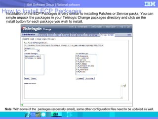 How to Install ECP Packages Installation of the ECP Packages is very similar to installing Patches or Service packs. You can simple unpack the packages in your Telelogic Change packages directory and click on the install button for each package you wish to install. Note:  With some of the  packages (especially email), some other configuration files need to be updated as well. 