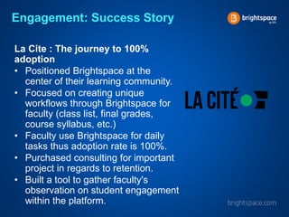 Engagement: Success Story
La Cite : The journey to 100%
adoption
• Positioned Brightspace at the
center of their learning community.
• Focused on creating unique
workflows through Brightspace for
faculty (class list, final grades,
course syllabus, etc.)
• Faculty use Brightspace for daily
tasks thus adoption rate is 100%.
• Purchased consulting for important
project in regards to retention.
• Built a tool to gather faculty's
observation on student engagement
within the platform.
 