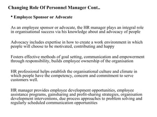 Changing Role Of Personnel Manager Cont..
 Employee Sponsor or Advocate
As an employee sponsor or advocate, the HR manager plays an integral role
in organisational success via his knowledge about and advocacy of people
Advocacy includes expertise in how to create a work environment in which
people will choose to be motivated, contributing and happy
Fosters effective methods of goal setting, communication and empowerment
through responsibility, builds employee ownership of the organisation
HR professional helps establish the organisational culture and climate in
which people have the competency, concern and commitment to serve
customers well.
HR manager provides employee development opportunities, employee
assistance programs, gainsharing and profit-sharing strategies, organisation
development interventions, due process approaches to problem solving and
regularly scheduled communication opportunities
 