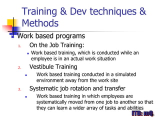 Training & Dev techniques &
         Methods
   Work based programs
    1.           On the Job Training:
                Work based training, which is conducted while an
                 employee is in an actual work situation
    2.           Vestibule Training
                  Work based training conducted in a simulated
                   environment away from the work site
    3.           Systematic job rotation and transfer
                  Work based training in which employees are
                   systematically moved from one job to another so that
                   they can learn a wider array of tasks and abilities
                                                                      16
 