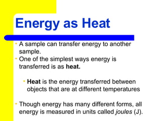 Energy as Heat A sample can transfer energy to another sample.  One of the simplest ways energy is transferred is as  heat.   Heat  is the energy transferred between objects that are at different temperatures Though energy has many different forms, all energy is measured in units called  joules  (J).  