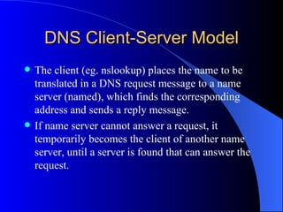 DNS Client-Server Model The client (eg. nslookup) places the name to be translated in a DNS request message to a name server (named), which finds the corresponding address and sends a reply message.  If name server cannot answer a request, it temporarily becomes the client of another name server, until a server is found that can answer the request. 