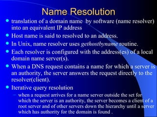 Name Resolution translation of a domain name  by software (name resolver) into an equivalent IP address Host name is said to resolved to an address.  In Unix, name resolver uses  gethostbyname  routine.  Each resolver is configured with the address(es) of a local domain name server(s).  When a DNS request contains a name for which a server is an authority, the server answers the request directly to the resolver(client).  Iterative query resolution  when a request arrives for a name server outside the set for which the server is an authority, the server becomes a client of a root server and of other servers down the hierarchy until a server which has authority for the domain is found .  