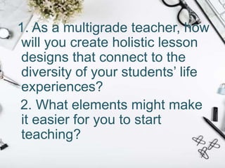 1. As a multigrade teacher, how
will you create holistic lesson
designs that connect to the
diversity of your students’ life
experiences?
2. What elements might make
it easier for you to start
teaching?
 