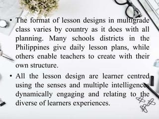 • The format of lesson designs in multigrade
class varies by country as it does with all
planning. Many schools districts in the
Philippines give daily lesson plans, while
others enable teachers to create with their
own structure.
• All the lesson design are learner centred
using the senses and multiple intelligences
dynamically engaging and relating to the
diverse of learners experiences.
 