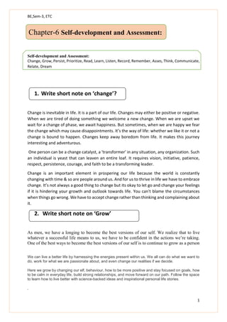 BE,Sem-3, ETC
1
Chapter-6 Self-development and Assessment:
Self-development and Assessment:
Change, Grow, Persist, Prioritize, Read, Learn, Listen, Record, Remember, Asses, Think, Communicate,
Relate, Dream
1. Write short note on ‘change’?
Change is inevitable in life. It is a part of our life. Changes may either be positive or negative.
When we are tired of doing something we welcome a new change. When we are upset we
wait for a change of phase, we await happiness. But sometimes, when we are happy we fear
the change which may cause disappointments. It’s the way of life: whether we like it or not a
change is bound to happen. Changes keep away boredom from life. It makes this journey
interesting and adventurous.
One person can be a change catalyst, a 'transformer' in any situation, any organization. Such
an individual is yeast that can leaven an entire loaf. It requires vision, initiative, patience,
respect, persistence, courage, and faith to be a transforming leader.
Change is an important element in prospering our life because the world is constantly
changing with time & so are people around us. And for us to thrive in life we have to embrace
change. It’s not always a good thing to change but its okay to let go and change your feelings
if it is hindering your growth and outlook towards life. You can't blame the circumstances
when things go wrong. We have to accept change rather than thinking and complaining about
it.
2. Write short note on ‘Grow’
As men, we have a longing to become the best versions of our self. We realize that to live
whatever a successful life means to us, we have to be confident in the actions we’re taking.
One of the best ways to become the best versions of our self is to continue to grow as a person
We can live a better life by harnessing the energies present within us. We all can do what we want to
do, work for what we are passionate about, and even change our realities if we decide.
Here we grow by changing our elf, behaviour, how to be more positive and stay focused on goals, how
to be calm in everyday life, build strong relationships, and move forward on our path. Follow the space
to learn how to live better with science-backed ideas and inspirational personal life stories.
.
 