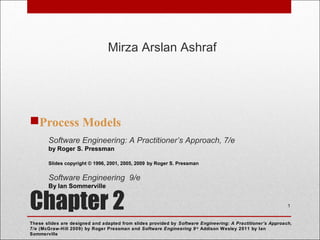 Chapter 2
Process Models
1
Software Engineering: A Practitioner’s Approach, 7/e
by Roger S. Pressman
Slides copyright © 1996, 2001, 2005, 2009 by Roger S. Pressman
Software Engineering 9/e
By Ian Sommerville
These slides are designed and adapted from slides provided by Software Engineering: A Practitioner’s Approach,
7/e (McGraw-Hill 2009) by Roger Pressman and Software Engineering 9/e
Addison Wesley 2011 by Ian
Sommerville
Mirza Arslan Ashraf
 