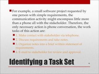 Identifying a Task Set
For example, a small software project requested by
one person with simple requirements, the
communication activity might encompass little more
than a phone all with the stakeholder. Therefore, the
only necessary action is phone conversation, the work
tasks of this action are:
 1. Make contact with stakeholder via telephone.
 2. Discuss requirements and take notes.
 3. Organize notes into a brief written statement of
requirements.
 4. E-mail to stakeholder for review and approval.
10
 