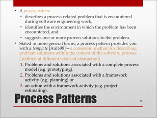 Process Patterns
• A process pattern
• describes a process-related problem that is encountered
during software engineering work,
• identifies the environment in which the problem has been
encountered, and
• suggests one or more proven solutions to the problem.
• Stated in more general terms, a process pattern provides you
with a template [Amb98]—a consistent method for describing
problem solutions within the context of the software process.
( defined at different levels of abstraction)
1. Problems and solutions associated with a complete process
model (e.g. prototyping).
2. Problems and solutions associated with a framework
activity (e.g. planning) or
3. an action with a framework activity (e.g. project
estimating).
13
 