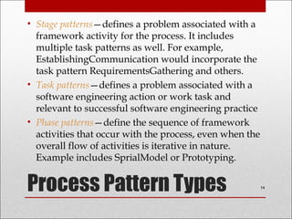 Process Pattern Types
• Stage patterns—defines a problem associated with a
framework activity for the process. It includes
multiple task patterns as well. For example,
EstablishingCommunication would incorporate the
task pattern RequirementsGathering and others.
• Task patterns—defines a problem associated with a
software engineering action or work task and
relevant to successful software engineering practice
• Phase patterns—define the sequence of framework
activities that occur with the process, even when the
overall flow of activities is iterative in nature.
Example includes SprialModel or Prototyping.
14
 