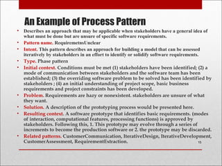 An Example of Process Pattern
• Describes an approach that may be applicable when stakeholders have a general idea of
what must be done but are unsure of specific software requirements.
• Pattern name. RequiremetnsUnclear
• Intent. This pattern describes an approach for building a model that can be assessed
iteratively by stakeholders in an effort to identify or solidify software requirements.
• Type. Phase pattern
• Initial context. Conditions must be met (1) stakeholders have been identified; (2) a
mode of communication between stakeholders and the software team has been
established; (3) the overriding software problem to be solved has been identified by
stakeholders ; (4) an initial understanding of project scope, basic business
requirements and project constraints has been developed.
• Problem. Requirements are hazy or nonexistent. stakeholders are unsure of what
they want.
• Solution. A description of the prototyping process would be presented here.
• Resulting context. A software prototype that identifies basic requirements. (modes
of interaction, computational features, processing functions) is approved by
stakeholders. Following this, 1. This prototype may evolve through a series of
increments to become the production software or 2. the prototype may be discarded.
• Related patterns. CustomerCommunication, IterativeDesign, IterativeDevelopment,
CustomerAssessment, RequirementExtraction. 15
 