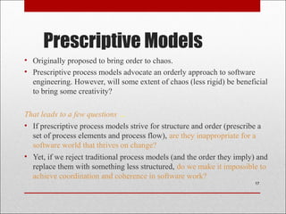 Prescriptive Models
• Originally proposed to bring order to chaos.
• Prescriptive process models advocate an orderly approach to software
engineering. However, will some extent of chaos (less rigid) be beneficial
to bring some creativity?
That leads to a few questions …
• If prescriptive process models strive for structure and order (prescribe a
set of process elements and process flow), are they inappropriate for a
software world that thrives on change?
• Yet, if we reject traditional process models (and the order they imply) and
replace them with something less structured, do we make it impossible to
achieve coordination and coherence in software work?
17
 