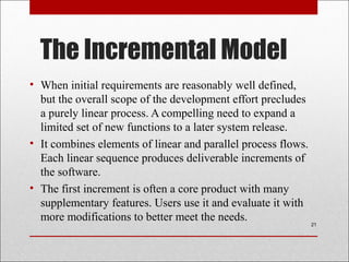 The Incremental Model
• When initial requirements are reasonably well defined,
but the overall scope of the development effort precludes
a purely linear process. A compelling need to expand a
limited set of new functions to a later system release.
• It combines elements of linear and parallel process flows.
Each linear sequence produces deliverable increments of
the software.
• The first increment is often a core product with many
supplementary features. Users use it and evaluate it with
more modifications to better meet the needs.
21
 