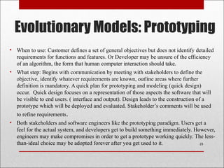 Evolutionary Models: Prototyping
• When to use: Customer defines a set of general objectives but does not identify detailed
requirements for functions and features. Or Developer may be unsure of the efficiency
of an algorithm, the form that human computer interaction should take.
• What step: Begins with communication by meeting with stakeholders to define the
objective, identify whatever requirements are known, outline areas where further
definition is mandatory. A quick plan for prototyping and modeling (quick design)
occur. Quick design focuses on a representation of those aspects the software that will
be visible to end users. ( interface and output). Design leads to the construction of a
prototype which will be deployed and evaluated. Stakeholder’s comments will be used
to refine requirements.
• Both stakeholders and software engineers like the prototyping paradigm. Users get a
feel for the actual system, and developers get to build something immediately. However,
engineers may make compromises in order to get a prototype working quickly. The less-
than-ideal choice may be adopted forever after you get used to it. 23
 