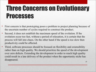 Three Concerns on Evolutionary
Processes
• First concern is that prototyping poses a problem to project planning because of
the uncertain number of cycles required to construct the product.
• Second, it does not establish the maximum speed of the evolution. If the
evolution occur too fast, without a period of relaxation, it is certain that the
process will fall into chaos. On the other hand if the speed is too slow then
productivity could be affected.
• Third, software processes should be focused on flexibility and extensibility
rather than on high quality. We should prioritize the speed of the development
over zero defects. Extending the development in order to reach high quality
could result in a late delivery of the product when the opportunity niche has
disappeared.
27
 