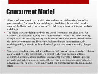 Concurrent Model
• Allow a software team to represent iterative and concurrent elements of any of the
process models. For example, the modeling activity defined for the spiral model is
accomplished by invoking one or more of the following actions: prototyping, analysis
and design.
• The Figure shows modeling may be in any one of the states at any given time. For
example, communication activity has completed its first iteration and in the awaiting
changes state. The modeling activity was in inactive state, now makes a transition into
the under development state. If customer indicates changes in requirements, the
modeling activity moves from the under development state into the awaiting changes
state.
• Concurrent modeling is applicable to all types of software development and provides an
accurate picture of the current state of a project. Rather than confining software
engineering activities, actions and tasks to a sequence of events, it defines a process
network. Each activity, action or task on the network exists simultaneously with other
activities, actions or tasks. Events generated at one point trigger transitions among the
states.
28
 