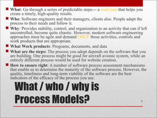 What / who / why is
Process Models?
 What: Go through a series of predictable steps--- a road map that helps you
create a timely, high-quality results.
 Who: Software engineers and their managers, clients also. People adapt the
process to their needs and follow it.
 Why: Provides stability, control, and organization to an activity that can if left
uncontrolled, become quite chaotic. However, modern software engineering
approaches must be agile and demand ONLY those activities, controls and
work products that are appropriate.
 What Work products: Programs, documents, and data
 What are the steps: The process you adopt depends on the software that you
are building. One process might be good for aircraft avionic system, while an
entirely different process would be used for website creation.
 How to ensure right: A number of software process assessment mechanisms
that enable us to determine the maturity of the software process. However, the
quality, timeliness and long-term viability of the software are the best
indicators of the efficacy of the process you use.
3
 