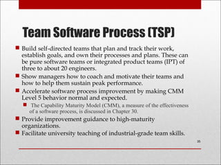 Team Software Process (TSP)
 Build self-directed teams that plan and track their work,
establish goals, and own their processes and plans. These can
be pure software teams or integrated product teams (IPT) of
three to about 20 engineers.
 Show managers how to coach and motivate their teams and
how to help them sustain peak performance.
 Accelerate software process improvement by making CMM
Level 5 behavior normal and expected.
 The Capability Maturity Model (CMM), a measure of the effectiveness
of a software process, is discussed in Chapter 30.
 Provide improvement guidance to high-maturity
organizations.
 Facilitate university teaching of industrial-grade team skills.
35
 