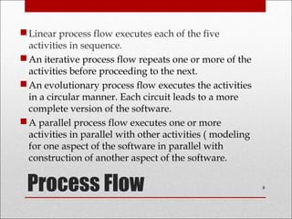 Process Flow
Linear process flow executes each of the five
activities in sequence.
An iterative process flow repeats one or more of the
activities before proceeding to the next.
An evolutionary process flow executes the activities
in a circular manner. Each circuit leads to a more
complete version of the software.
A parallel process flow executes one or more
activities in parallel with other activities ( modeling
for one aspect of the software in parallel with
construction of another aspect of the software.
8
 